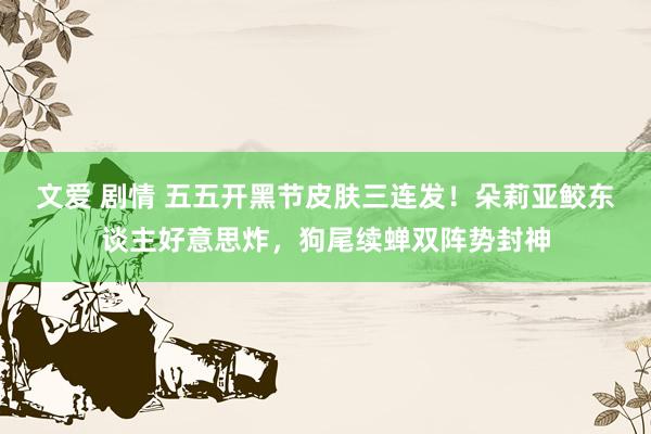文爱 剧情 五五开黑节皮肤三连发！朵莉亚鲛东谈主好意思炸，狗尾续蝉双阵势封神