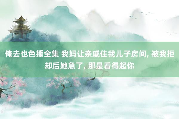 俺去也色播全集 我妈让亲戚住我儿子房间， 被我拒却后她急了， 那是看得起你