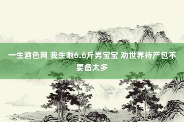 一生酒色网 我生啦6.6斤男宝宝 劝世界待产包不要备太多
