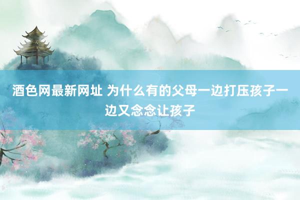 酒色网最新网址 为什么有的父母一边打压孩子一边又念念让孩子