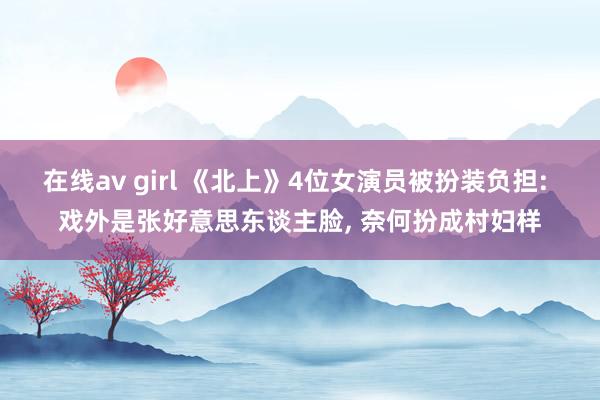 在线av girl 《北上》4位女演员被扮装负担: 戏外是张好意思东谈主脸， 奈何扮成村妇样