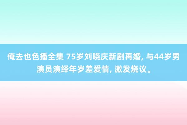 俺去也色播全集 75岁刘晓庆新剧再婚， 与44岁男演员演绎年岁差爱情， 激发烧议。