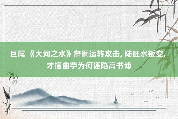 巨屌 《大河之水》詹嗣运转攻击， 陆旺水叛变， 才懂曲苧为何诬陷高书博