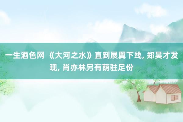 一生酒色网 《大河之水》直到展翼下线， 郑昊才发现， 肖亦林另有荫驻足份