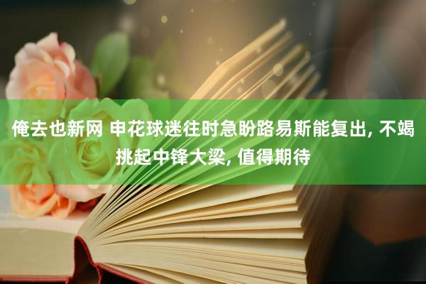 俺去也新网 申花球迷往时急盼路易斯能复出， 不竭挑起中锋大梁， 值得期待