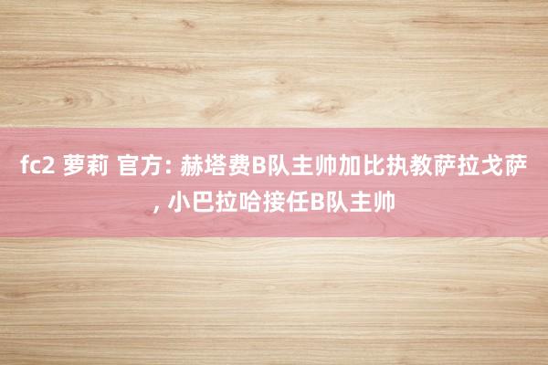 fc2 萝莉 官方: 赫塔费B队主帅加比执教萨拉戈萨， 小巴拉哈接任B队主帅
