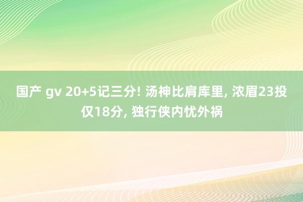 国产 gv 20+5记三分! 汤神比肩库里， 浓眉23投仅18分， 独行侠内忧外祸