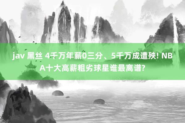jav 黑丝 4千万年薪0三分、5千万成遭殃! NBA十大高薪粗劣球星谁最离谱?