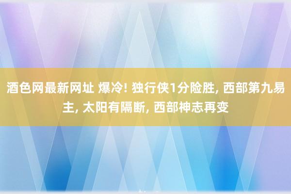 酒色网最新网址 爆冷! 独行侠1分险胜， 西部第九易主， 太阳有隔断， 西部神志再变