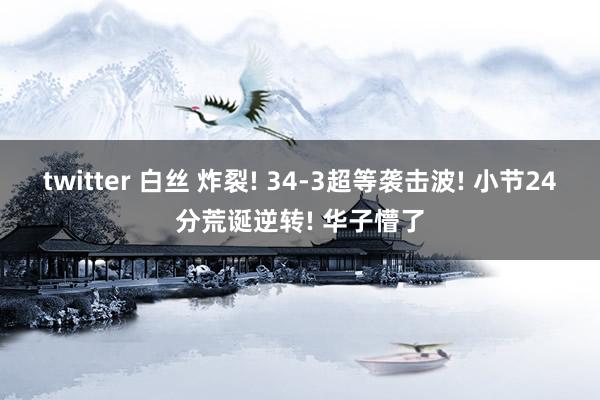 twitter 白丝 炸裂! 34-3超等袭击波! 小节24分荒诞逆转! 华子懵了