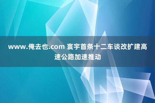 www.俺去也.com 寰宇首条十二车谈改扩建高速公路加速推动