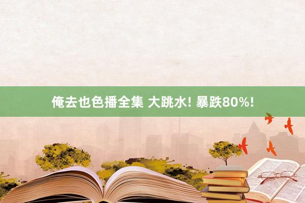 俺去也色播全集 大跳水! 暴跌80%!