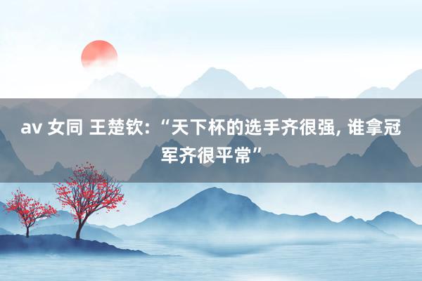 av 女同 王楚钦: “天下杯的选手齐很强， 谁拿冠军齐很平常”
