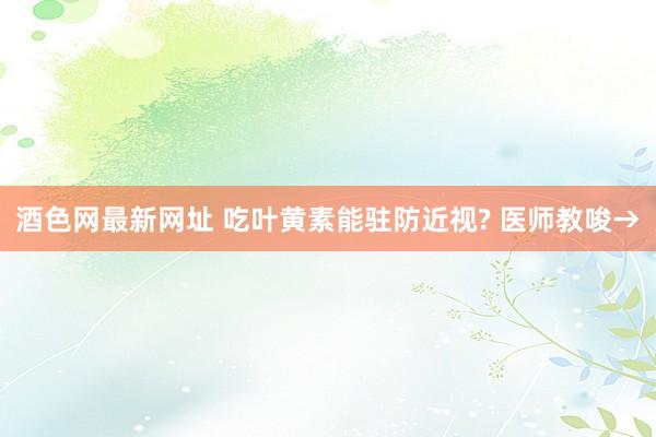 酒色网最新网址 吃叶黄素能驻防近视? 医师教唆→