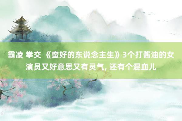霸凌 拳交 《蛮好的东说念主生》3个打酱油的女演员又好意思又有灵气， 还有个混血儿