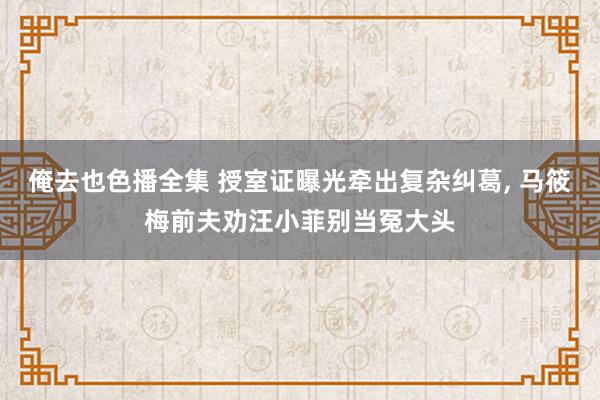 俺去也色播全集 授室证曝光牵出复杂纠葛， 马筱梅前夫劝汪小菲别当冤大头