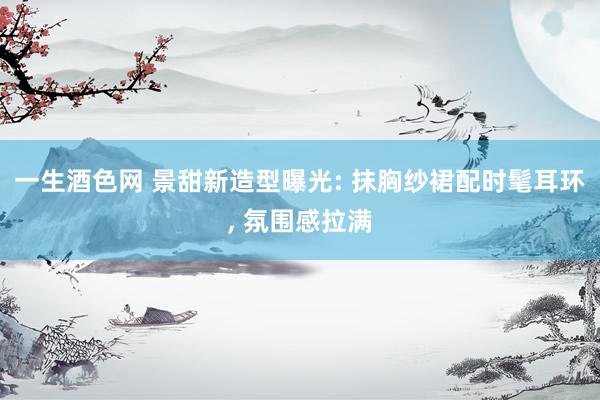 一生酒色网 景甜新造型曝光: 抹胸纱裙配时髦耳环， 氛围感拉满