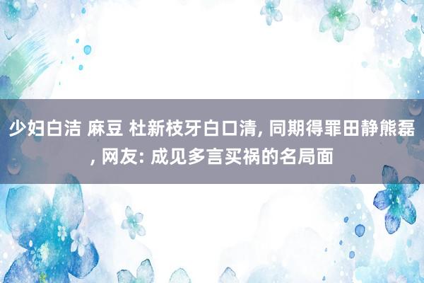 少妇白洁 麻豆 杜新枝牙白口清， 同期得罪田静熊磊， 网友: 成见多言买祸的名局面