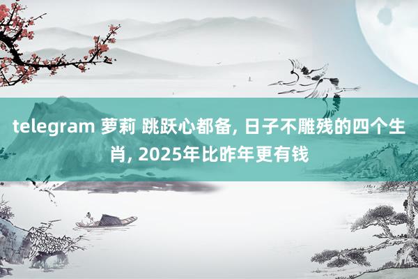 telegram 萝莉 跳跃心都备， 日子不雕残的四个生肖， 2025年比昨年更有钱