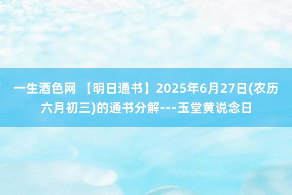 一生酒色网 【明日通书】2025年6月27日(农历六月初三)的通书分解---玉堂黄说念日