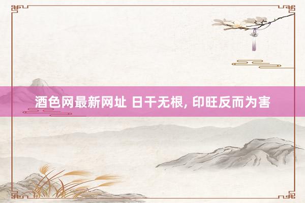 酒色网最新网址 日干无根， 印旺反而为害
