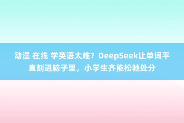 动漫 在线 学英语太难？DeepSeek让单词平直刻进脑子里，小学生齐能松驰处分