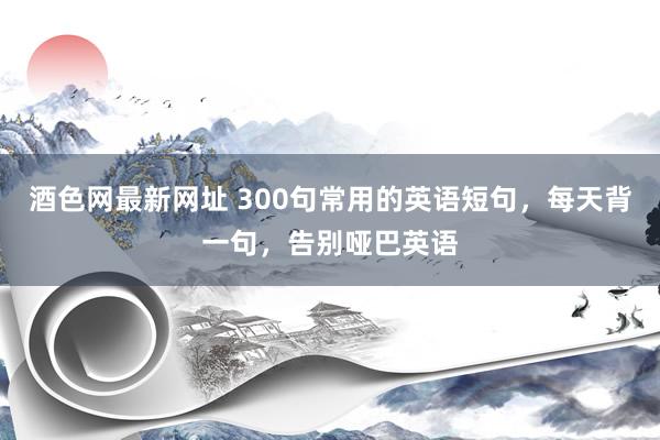 酒色网最新网址 300句常用的英语短句，每天背一句，告别哑巴英语