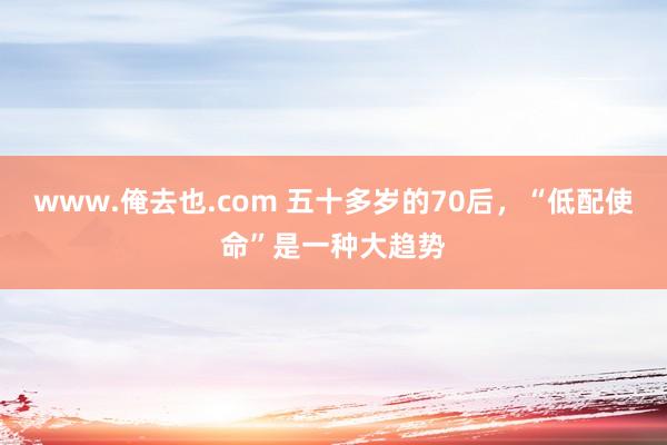 www.俺去也.com 五十多岁的70后，“低配使命”是一种大趋势