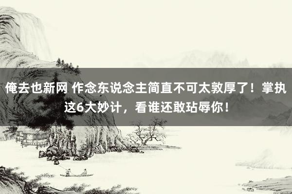 俺去也新网 作念东说念主简直不可太敦厚了！掌执这6大妙计，看谁还敢玷辱你！