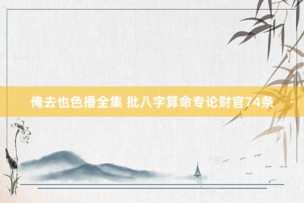 俺去也色播全集 批八字算命专论财官74条