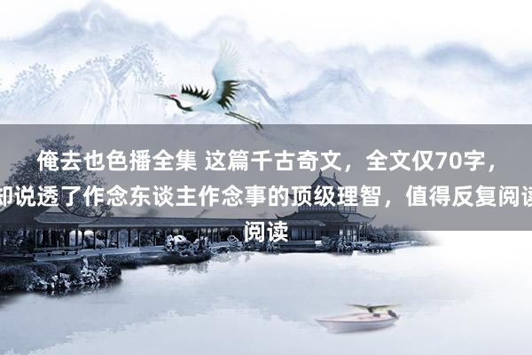 俺去也色播全集 这篇千古奇文，全文仅70字，却说透了作念东谈主作念事的顶级理智，值得反复阅读