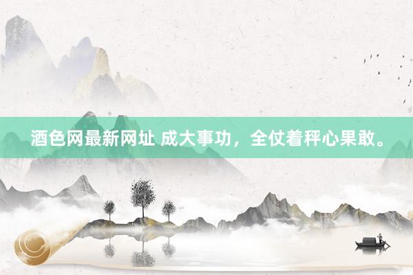 酒色网最新网址 成大事功，全仗着秤心果敢。