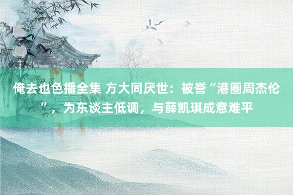 俺去也色播全集 方大同厌世：被誉“港圈周杰伦”，为东谈主低调，与薛凯琪成意难平