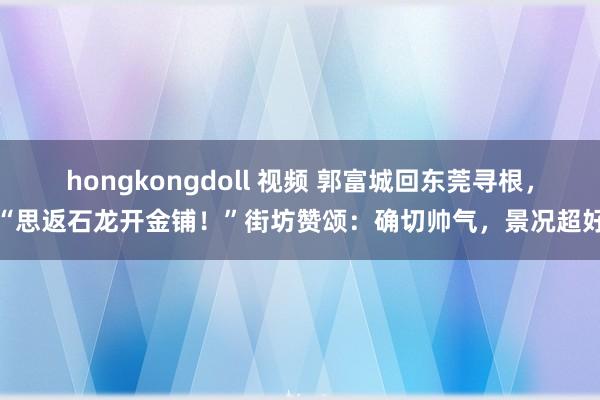 hongkongdoll 视频 郭富城回东莞寻根，“思返石龙开金铺！”街坊赞颂：确切帅气，景况超好