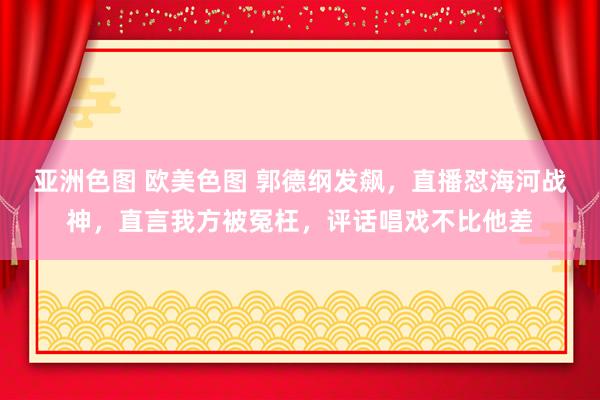 亚洲色图 欧美色图 郭德纲发飙，直播怼海河战神，直言我方被冤枉，评话唱戏不比他差