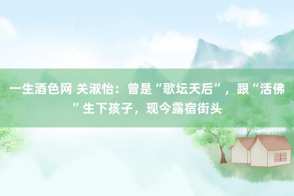 一生酒色网 关淑怡：曾是“歌坛天后”，跟“活佛”生下孩子，现今露宿街头