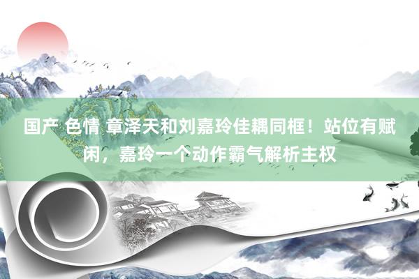 国产 色情 章泽天和刘嘉玲佳耦同框！站位有赋闲，嘉玲一个动作霸气解析主权